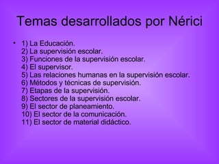 Temas desarrollados por Nérici 1) La Educación. 2) La supervisión escolar. 3) Funciones de la supervisión escolar. 4) El supervisor. 5) Las relaciones humanas en la supervisión escolar. 6) Métodos y técnicas de supervisión. 7) Etapas de la supervisión. 8) Sectores de la supervisión escolar. 9) El sector de planeamiento. 10) El sector de la comunicación. 11) El sector de material didáctico. 