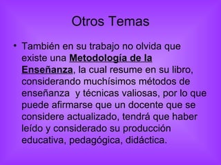 Otros Temas También en su trabajo no olvida que existe una  Metodología de la Enseñanza , la cual resume en su libro, considerando muchísimos métodos de enseñanza  y técnicas valiosas, por lo que puede afirmarse que un docente que se considere actualizado, tendrá que haber leído y considerado su producción educativa, pedagógica, didáctica. 