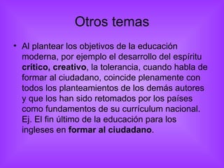 Otros temas Al plantear los objetivos de la educación moderna, por ejemplo el desarrollo del espíritu  crítico, creativo , la tolerancia, cuando habla de formar al ciudadano, coincide plenamente con todos los planteamientos de los demás autores y que los han sido retomados por los países como fundamentos de su currículum nacional. Ej. El fin último de la educación para los ingleses en  formar al ciudadano . 