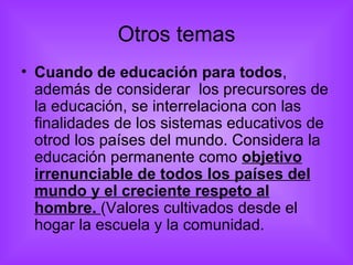 Otros temas Cuando de educación para todos , además de considerar  los precursores de la educación, se interrelaciona con las finalidades de los sistemas educativos de otrod los países del mundo. Considera la educación permanente como  objetivo irrenunciable de todos los países del mundo y el creciente respeto al hombre.  (Valores cultivados desde el hogar la escuela y la comunidad. 