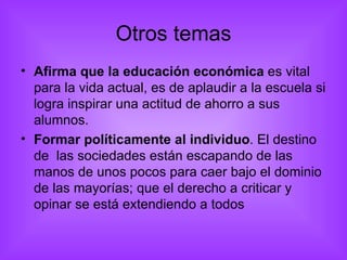 Otros temas Afirma que la educación económica  es vital para la vida actual, es de aplaudir a la escuela si logra inspirar una actitud de ahorro a sus alumnos. Formar políticamente al individuo . El destino de  las sociedades están escapando de las manos de unos pocos para caer bajo el dominio de las mayorías; que el derecho a criticar y opinar se está extendiendo a todos 