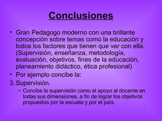 Conclusiones Gran Pedagogo moderno con una brillante concepción sobre temas como la educación y todos los factores que tienen que ver con ella. (Supervisión, enseñanza, metodología, evaluación, objetivos, fines de la educación, planeamiento didáctico, ética profesional) Por ejemplo concibe la: Supervisión.  Concibe la supervisión como el apoyo al docente en todas sus dimensiones, a fin de lograr los objetivos propuestos por la escuela y por el país. 