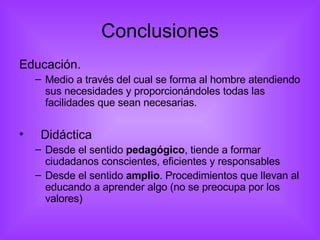 Conclusiones Educación.  Medio a través del cual se forma al hombre atendiendo sus necesidades y proporcionándoles todas las facilidades que sean necesarias. Didáctica Desde el sentido  pedagógico , tiende a formar ciudadanos conscientes, eficientes y responsables Desde el sentido  amplio . Procedimientos que llevan al educando a aprender algo (no se preocupa por los valores) 