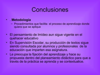 Conclusiones .  Metodología Procedimientos que facilita  el proceso de aprendizaje donde quiera que se aplique El pensamiento de Imídeo aun sigue vigente en el quehacer educativo En Supervisión Escolar, su producción de textos sigue siendo consultada por alumnos y profesionales  de la educación que imparten esa asignatura. Le preocupa la fijación del aprendizaje y hace su propuesta dentro del planeamiento didáctico para que a través de la práctica se aprenda y se contextualice. 