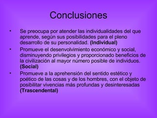 Conclusiones Se preocupa por atender las individualidades del que aprende, según sus posibilidades para el pleno desarrollo de su personalidad.  (Individual) Promueve el desenvolvimiento económico y social, disminuyendo privilegios y proporcionado beneficios de la civilización al mayor número posible de individuos.  (Social) Promueve a la aprehensión del sentido estético y poético de las cosas y de los hombres, con el objeto de posibilitar vivencias más profundas y desinteresadas  (Trascendental) 