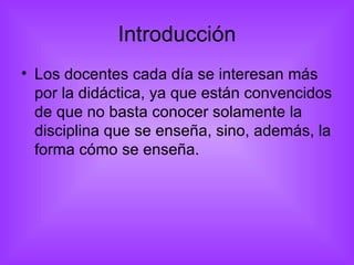 Introducción Los docentes cada día se interesan más por la didáctica, ya que están convencidos de que no basta conocer solamente la disciplina que se enseña, sino, además, la forma cómo se enseña.  