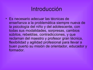 Introducción Es necesario adecuar las técnicas de enseñanza a la problemática siempre nueva de la psicología del niño y del adolescente, con todas sus modalidades, sorpresas, cambios súbitos, rebeldías, contradicciones, y que reclaman del maestro y profesor gran técnica, flexibilidad y agilidad profesional para llevar a buen puerto su misión de orientador, educador y formador. 