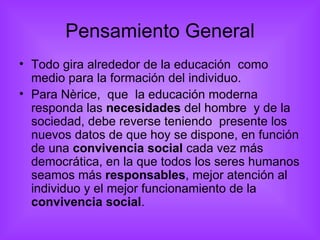 Pensamiento General Todo gira alrededor de la educación  como medio para la formación del individuo. Para Nèrice,  que  la educación moderna  responda las  necesidades  del hombre  y de la sociedad, debe reverse teniendo  presente los nuevos datos de que hoy se dispone, en función de una  convivencia social  cada vez más democrática, en la que todos los seres humanos seamos más  responsables , mejor atención al individuo y el mejor funcionamiento de la  convivencia social . 