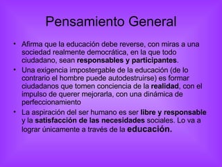 Pensamiento General Afirma que la educación debe reverse, con miras a una sociedad realmente democrática, en la que todo ciudadano, sean  responsables y participantes . Una exigencia impostergable de la educación (de lo contrario el hombre puede autodestruirse) es formar ciudadanos que tomen conciencia de la  realidad , con el impulso de querer mejorarla, con una dinámica de perfeccionamiento La aspiración del ser humano es ser  libre y responsable  y la  satisfacción de las necesidades  sociales. Lo va a lograr únicamente a través de la  educación. 