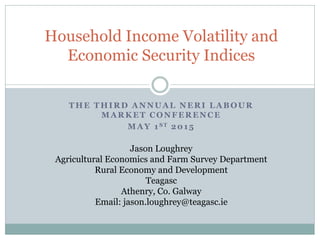 THE THIRD ANNUAL NERI LABOUR
MARKET CONFERENCE
MAY 1ST 2015
Jason Loughrey
Agricultural Economics and Farm Survey Department
Rural Economy and Development
Teagasc
Athenry, Co. Galway
Email: jason.loughrey@teagasc.ie
Household Income Volatility and
Economic Security Indices
 