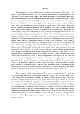 Ид шид
Бяцхан Селли, эцэг эх нь дүү Жоржийнх нь тухай ихэд чухалчлан ярьж байсанүед тэр
ердөө л 8 настай байлаа. Охины дүү нь эдгэшгүй өвчтэй байсан бөгөөд түүнийг аврахын тулд эцэг
эх нь хийж чадах бүхий л зүйлийг хийжээ. Гэвч эцэст нь Жоржийг мэс заслын аргаар аврах ганц л
арга байсан боловч эцэг эхийнх нь мөнгө хүрэлцэхгүй учир машид сэтгэл шаналж байлаа. Тэр үед
эцэг эх нь арга барагдсан байдлаар: “Хүүг маань зөвхөн ид шид л аварна” гэж ярихыг бяцхан
Селли сонссон байлаа. Үүнийг сонссон даруйдаа Селли өрөөндөө очиж оцон шувууны хэлбэртэй
мөнгө цуглуулдаг хайрцгаа нээн доторх мөнгийг нь тоолж эхэллээ. Бүр гурван ч удаа тоолж
шалгав. Дараа нь тэр мөнгөө халаасандаа хийгээд шалавхан гэрээс гарч булангийн эмийн санд
очив. Эмийн санчийн анхаарлыг татахын тулд тэвчээртэй нь аргагүй хүлээлээ. Эмийн санч орж
гарсан хүмүүст эмийн тухай тайлбарлан ярьж охиныг анхаарах ч сөхөөгүй их ажилтай байлаа. Энэ
их ажлын хажуугаар бяцхан охиныг анзаарамгүй байсан боловч Селлигийн удаан хүлээн зогсож
байгааг нь хараад түүнээс юу хүсэж байгааг нь асуув. Тэгээд за охин минь хурдан хэлээрэй, харж
байгаа биз дээ би ноёнтонд анхаарлаа хандуулан үйлчлэх хэрэгтэй байна хэмээн хажууд нь зогсож
байгаа хээнцэр цэвэрхэн хувцасласан эрэгтэй рүү заав. Селли “Миний дүү” гээд хоолой нь
зангиран хэсэг зогссоны дараа “Миний дүү хүнд өвчтэй байгаа, би нэг ид шид авмаар байна” гэж
хэлэв. Эмийн санч Селли рүү гайхсан шинжтэй харж түүнийг сайн ойлгож чадаагүйгээ хэллээ.
Хариуд нь охин “Юу л даа, аав минь түүнийг зөвхөн ид шид л аварч чадна гэж хэлсэн юм, ид шид
ямар үнэтэй юм бэ ноёнтон” гэв. Үүнийг сонссон эмийн санч охиныг хайрлаж өрөвдсөн янзаар
харж “Харамсалтай байна охин минь, манайх ид шид зардаггүй, би чамд тусалж чадахгүй нь дээ”
гэж хэлэв. Селли тийм амархан байхгүй гэдэгт итгэхийг хүссэнгүй. Эмийн санчийн нүд рүү харан
“Надад худалдаж авах мөнгө байгаа, та зөвхөн ямар үнэтэйг нь хэлж өгөөч” гэв. Энэ үед Селли
эмийн санч хоёрын хажууд хүлээн зогсож байсан нөгөө цэвэрхэн хээнцэр хувцасласан хүн Селли
рүү харан “Бяцхан хатагтай минь дүүд чинь ямар ид шид хэрэгтэй юм болдоо?” гэж асуув. Селли
мэдэхгүй гэж хариуллаа. Дараа нь нүднээсээ нулимс дуслуулан “Ганц мэдэж байгаа зүйл минь
гэвэл, дүү минь их хүнд өвчтэй байгаа хэрэв хагалгаанд орохгүй бол аврагдах боломжгүй гэж ээж
хэлсэн, аав ээж хоёрт маань хагалгаанд оруулах мөнгө байхгүй. Харин аав маань түүнийг зөвхөн
ид шид л аварч чадна гэж хэлэхийг сонсоод би мөнгөө аваад наашаа ирлээ” гэж хэлэв.
Нөгөө цэвэрхэн сайхан хувцасласан хүн “Чамд хэр зэрэг мөнгө байгаа вэ?” гэж асуухад
“Нэг доллар арван нэгэн цент” хэмээн Селли хариулав. “Дэлхий дээрх бүх мөнгө минь л энэ”.
“Сайн байна бяцхан дүүд чинь хэрэгтэй тэрхүү ид шидийг худалдаж авахад энэ мөнгө хангалттай”
гэж нөгөө цэвэрхэн сайхан хувцасласан хүн хэллээ. Тэгээд нэг гартаа мөнгийг нь авч нөгөө
гараараа Селлиг хөтлөн “Намайг гэрлүүгээ авч явахыг гуйя” гээд “Би бяцхан дүү болон аав ээжтэй
чинь танилцмаар байна” гэв. Цэвэрхэн сайхан хувцасласан хүн бол Др.Карлтон Армстронг байсан
бөгөөд Жоржид хэрэгтэй хагалгааг хийдэг алдартай эмч байсан юм. Хагалгаа амжилттай болсон
бөгөөд Селлигийн гэр бүлийнхэн үүний төлөө ямарч мөнгө төлөөгүй юм. Бүгд баяр хөөртэй гэртээ
хариад энэ болсон явдалд итгэж ядан байлаа. “Итгэж чадахгүй нь энэ хагалгаа үнэхээр ид шид юм.
Ямар үнэтэй болохыг нь үнэндээ сонирхож л байна” гэж ээж нь хэллээ. Селли чимээгүйхэн
инээмсгэлэн байлаа. Тэр энэхүү ид шид ямар үнэтэй болохыг сайн мэдэж байсан юм Нэг доллар
арван нэгэн цент…
 