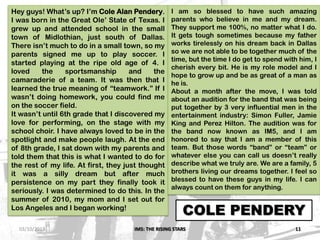 IM5: THE RISING STARS 11
COLE PENDERY
Hey guys! What’s up? I’m Cole Alan Pendery.
I was born in the Great Ole’ State of Texas. I
grew up and attended school in the small
town of Midlothian, just south of Dallas.
There isn’t much to do in a small town, so my
parents signed me up to play soccer. I
started playing at the ripe old age of 4. I
loved the sportsmanship and the
camaraderie of a team. It was then that I
learned the true meaning of “teamwork.” If I
wasn’t doing homework, you could find me
on the soccer field.
It wasn’t until 6th grade that I discovered my
love for performing, on the stage with my
school choir. I have always loved to be in the
spotlight and make people laugh. At the end
of 8th grade, I sat down with my parents and
told them that this is what I wanted to do for
the rest of my life. At first, they just thought
it was a silly dream but after much
persistence on my part they finally took it
seriously. I was determined to do this. In the
summer of 2010, my mom and I set out for
Los Angeles and I began working!
I am so blessed to have such amazing
parents who believe in me and my dream.
They support me 100%, no matter what I do.
It gets tough sometimes because my father
works tirelessly on his dream back in Dallas
so we are not able to be together much of the
time, but the time I do get to spend with him, I
cherish every bit. He is my role model and I
hope to grow up and be as great of a man as
he is.
About a month after the move, I was told
about an audition for the band that was being
put together by 3 very influential men in the
entertainment industry: Simon Fuller, Jamie
King and Perez Hilton. The audition was for
the band now known as IM5, and I am
honored to say that I am a member of this
team. But those words “band” or “team” or
whatever else you can call us doesn’t really
describe what we truly are. We are a family, 5
brothers living our dreams together. I feel so
blessed to have these guys in my life. I can
always count on them for anything.
03/10/2013
 