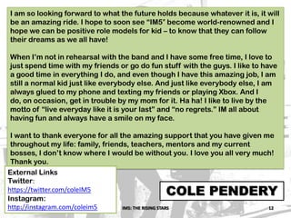 IM5: THE RISING STARS 12
COLE PENDERY
I am so looking forward to what the future holds because whatever it is, it will
be an amazing ride. I hope to soon see “IM5″ become world-renowned and I
hope we can be positive role models for kid – to know that they can follow
their dreams as we all have!
When I’m not in rehearsal with the band and I have some free time, I love to
just spend time with my friends or go do fun stuff with the guys. I like to have
a good time in everything I do, and even though I have this amazing job, I am
still a normal kid just like everybody else. And just like everybody else, I am
always glued to my phone and texting my friends or playing Xbox. And I
do, on occasion, get in trouble by my mom for it. Ha ha! I like to live by the
motto of “live everyday like it is your last” and “no regrets.” IM all about
having fun and always have a smile on my face.
I want to thank everyone for all the amazing support that you have given me
throughout my life: family, friends, teachers, mentors and my current
bosses, I don’t know where I would be without you. I love you all very much!
Thank you.
External Links
Twitter:
https://twitter.com/coleIM5
Instagram:
http://instagram.com/coleim503/10/2013
 