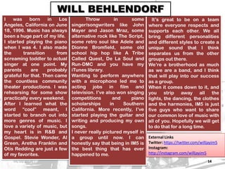 IM5: THE RISING STARS 14
I was born in Los
Angeles, California on June
18, 1996. Music has always
been a huge part of my life.
I started playing the piano
when I was 4. I also made
the transition from
screaming toddler to actual
singer at one point. My
parents are probably
grateful for that. Then came
the countless community
theater productions. I was
rehearsing for some show
practically every weekend.
After I learned what the
word “cool” meant, I
started to branch out into
more genres of music. I
love a variety of music, but
my heart is in R&B and
Gospel. Stevie Wonder, Al
Green, Aretha Franklin and
Otis Redding are just a few
of my favorites.
Throw in some
singer/songwriters like John
Mayer and Jason Mraz, some
alternative rock like The Script,
some retro soul like Adele and
Dionne Bromfield, some old
school hip hop like A Tribe
Called Quest, De La Soul and
Run-DMC and you have my
iTunes library.
Wanting to perform anywhere
with a microphone led me to
acting jobs in film and
television. I’ve also won singing
competitions and piano
scholarships in Southern
California. More recently, I’ve
started playing the guitar and
writing and producing my own
songs.
I never really pictured myself in
a group until now. I can
honestly say that being in IM5 is
the best thing that has ever
happened to me.
It’s great to be on a team
where everyone respects and
supports each other. We all
bring different personalities
and different styles to create a
unique sound that I think
separates us from the other
groups out there.
We’re a brotherhood as much
as we are a band, and I think
that will play into our success
as a group.
When it comes down to it, and
you strip away all the
lights, the dancing, the clothes
and the harmonies, IM5 is just
five guys who want to share
our common love of music with
all of you. Hopefully we will get
to do that for a long time.
WILL BEHLENDORF
External Links
Twitter: https://twitter.com/willjayim5
Instagram:
http://instagram.com/willjayim5
03/10/2013
 
