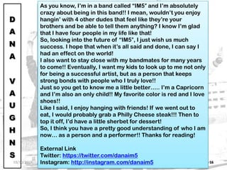 IM5: THE RISING STARS 16
D
A
N
A
V
A
U
G
H
N
S
Hey everyone! My name is Dana Vaughns, II. I’m 15 years old
and originally from a small town near Pittsburgh, PA (BLACK
AND GOLD ALL DAY)!
Just a little bit about me… I love having fun! I truly enjoy
singing, dancing, and acting. When I’m not doing those
things, I love hanging with my friends, family, and playing
basketball, golf, and video games. However, I know when it’s
time to “work” and get down to “business”.
I started this whole entertainment thing when I was 10 years
old, but I had an interest in performing and showing people
my talent at the age of 7. From there I took dance and
singing lessons and I remember always wanting to just draw
everyone’s attention to me!!
So, as life went on, I got more serious about my craft. My
wonderful parents realized my passion early on and I’m so
thankful that my family had the means to move me out to
L.A. It’s unfortunate that my father has to stay back in South
Carolina (where I previously lived before I moved to LA), but
I appreciate both of my parents. My mom is always there for
moral support when no one else is there for me. Also, my
mom is willing to take me where I need to go so I can exceed
in my craft. Without my parents, I surely wouldn’t be in this
amazing situation!
As you know, I’m in a band called “IM5″ and I’m absolutely
crazy about being in this band!! I mean, wouldn’t you enjoy
hangin’ with 4 other dudes that feel like they’re your
brothers and be able to tell them anything? I know I’m glad
that I have four people in my life like that!
So, looking into the future of “IM5″, I just wish us much
success. I hope that when it’s all said and done, I can say I
had an effect on the world!
I also want to stay close with my bandmates for many years
to come!! Eventually, I want my kids to look up to me not only
for being a successful artist, but as a person that keeps
strong bonds with people who I truly love!!
Just so you get to know me a little better….. I’m a Capricorn
and I’m also an only child!! My favorite color is red and I love
shoes!!
Like I said, I enjoy hanging with friends! If we went out to
eat, I would probably grab a Philly Cheese steak!!! Then to
top it off, I’d have a little sherbet for dessert!
So, I think you have a pretty good understanding of who I am
now… as a person and a performer!! Thanks for reading!
External Link
Twitter: https://twitter.com/danaim5
Instagram: http://instagram.com/danaim503/10/2013
 
