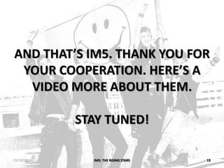 AND THAT’S IM5. THANK YOU FOR
YOUR COOPERATION. HERE’S A
VIDEO MORE ABOUT THEM.
STAY TUNED!
IM5: THE RISING STARS 1903/10/2013
 