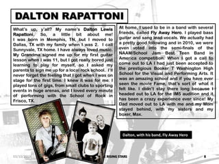 IM5: THE RISING STARS 8
DALTON RAPATTONI
What’s up, y’all? My name’s Dalton Lewis
Rapattoni. So, a little bit about me!
I was born in Memphis, TN, but I moved to
Dallas, TX with my family when I was 2. I call
Sunnyvale, TX home. I have always loved music.
My Grandma signed me up for my first guitar
lesson when I was 11, but I got really bored just
learning to play for myself, so I asked my
parents to sign me up for a local rock school. I’ll
never forget the feeling that I got when I was on
stage for the first time. I knew it was for me. I
played tons of gigs, from small clubs to sporting
events in huge arenas, and I loved every minute
of performing with the School of Rock in
Frisco, TX.
At home, I used to be in a band with several
friends, called Fly Away Hero. I played bass
guitar and sang lead vocals. We actually had
a pretty good following and in 2010, we were
even voted into the semi-finals of the
NAAM/School Jam Best Teen Band in
America competition. When I got a call to
come out to LA I had just been accepted to
the prestigious Booker T Washington High
School for the Visual and Performing Arts. It
was an amazing school and if you have ever
seen the movie Fame, that’s sort of what it
felt like. I didn’t stay there long because I
headed out to LA for the IM5 audition and it
has been a crazy experience ever since! My
Dad moved out to LA with me and my Mom
stayed behind, with my sisters and my
boxer, Max.
Dalton, with his band, Fly Away Hero
03/10/2013
 