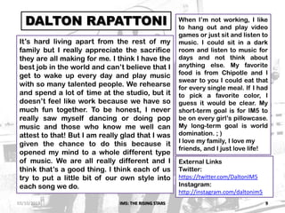 IM5: THE RISING STARS 9
DALTON RAPATTONI
It’s hard living apart from the rest of my
family but I really appreciate the sacrifice
they are all making for me. I think I have the
best job in the world and can’t believe that I
get to wake up every day and play music
with so many talented people. We rehearse
and spend a lot of time at the studio, but it
doesn’t feel like work because we have so
much fun together. To be honest, I never
really saw myself dancing or doing pop
music and those who know me well can
attest to that! But I am really glad that I was
given the chance to do this because it
opened my mind to a whole different type
of music. We are all really different and I
think that’s a good thing. I think each of us
try to put a little bit of our own style into
each song we do.
When I’m not working, I like
to hang out and play video
games or just sit and listen to
music. I could sit in a dark
room and listen to music for
days and not think about
anything else. My favorite
food is from Chipotle and I
swear to you I could eat that
for every single meal. If I had
to pick a favorite color, I
guess it would be clear. My
short-term goal is for IM5 to
be on every girl’s pillowcase.
My long-term goal is world
domination. ; )
I love my family, I love my
friends, and I just love life!
External Links
Twitter:
https://twitter.com/DaltonIM5
Instagram:
http://instagram.com/daltonim5
03/10/2013
 