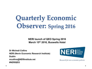 Quarterly Economic
Observer: Spring 2016
Dr Micheál Collins
NERI (Nevin Economic Research Institute)
Dublin
mcollins@NERInstitute.net
#NERIQEO
NERI launch of QEO Spring 2016
March 15th 2016, Buswells Hotel
 