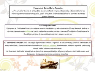 Procuraduría General De La Republica:
La Procuraduría General de la República asesora, defiende y representa judicial y extrajudicialmente los
intereses patrimoniales de la República, y será consultada para la aprobación de los contratos de interés
público nacional.
El Consejo de Estado:
El Consejo de Estado es el órgano superior de consulta del Gobierno y la Administración Pública Nacional. Será de su
competencia recomendar políticas de interés nacional en aquellos asuntos a los que el Presidente o Presidenta de la
República reconozca de especial trascendencia y requiera su opinión
La Defensoría del Pueblo tiene a su cargo la promoción, defensa y vigilancia de los derechos y garantías establecidas en
esta Constitución y los tratados internacionales sobre derechos humanos, además de los intereses legítimos, colectivos y
difusos, de los ciudadanos y ciudadanas.
La Defensoría del Pueblo actuará bajo la dirección y responsabilidad del defensor o defensora del Pueblo, quien será
designado o designada por un único período de siete años.
 