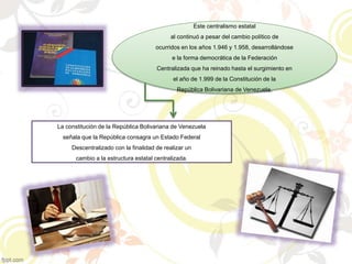Este centralismo estatal
al continuó a pesar del cambio político de
ocurridos en los años 1.946 y 1.958, desarrollándose
e la forma democrática de la Federación
Centralizada que ha reinado hasta el surgimiento en
el año de 1.999 de la Constitución de la
República Bolivariana de Venezuela.
La constitución de la República Bolivariana de Venezuela
señala que la República consagra un Estado Federal
Descentralizado con la finalidad de realizar un
cambio a la estructura estatal centralizada.
 