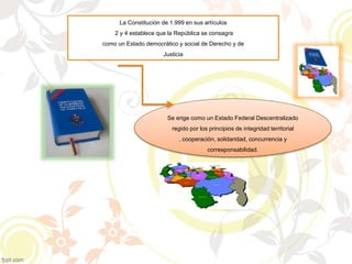 La Constitución de 1.999 en sus artículos
2 y 4 establece que la República se consagra
como un Estado democrático y social de Derecho y de
Justicia
Se erige como un Estado Federal Descentralizado
regido por los principios de integridad territorial
, cooperación, solidaridad, concurrencia y
corresponsabilidad.
 