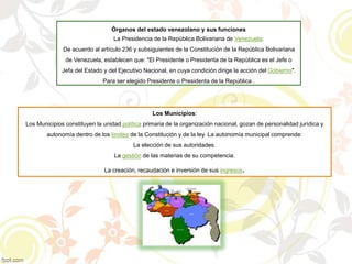 Órganos del estado venezolano y sus funciones
La Presidencia de la República Bolivariana de Venezuela:
De acuerdo al artículo 236 y subsiguientes de la Constitución de la República Bolivariana
de Venezuela, establecen que: "El Presidente o Presidenta de la República es el Jefe o
Jefa del Estado y del Ejecutivo Nacional, en cuya condición dirige la acción del Gobierno".
Para ser elegido Presidente o Presidenta de la República .
Los Municipios:
Los Municipios constituyen la unidad política primaria de la organización nacional, gozan de personalidad jurídica y
autonomía dentro de los límites de la Constitución y de la ley. La autonomía municipal comprende:
La elección de sus autoridades.
La gestión de las materias de su competencia.
La creación, recaudación e inversión de sus ingresos.
 