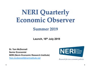 NERI Quarterly
Economic Observer
Summer 2019
Dr. Tom McDonnell
Senior Economist
NERI (Nevin Economic Research Institute)
Tom.mcdonnell@nerinstitute.net
Launch, 18th July 2019
 