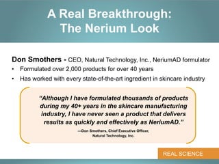 A Real Breakthrough:
               The Nerium Look

Don Smothers - CEO, Natural Technology, Inc., NeriumAD formulator
•  Formulated over 2,000 products for over 40 years
•  Has worked with every state-of-the-art ingredient in skincare industry


          “Although I have formulated thousands of products
          during my 40+ years in the skincare manufacturing
           industry, I have never seen a product that delivers
            results as quickly and effectively as NeriumAD.”
                        —Don Smothers, Chief Executive Officer,
                              Natural Technology, Inc.




                                                                  REAL SCIENCE
 