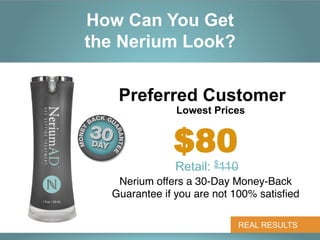 How Can You Get
the Nerium Look?


   Preferred Customer
               Lowest Prices


              $80
               Retail: $110	
  
   Nerium offers a 30-Day Money-Back
  Guarantee if you are not 100% satisﬁed "

                              REAL RESULTS
 
