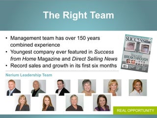 The Right Team

•  Management team has over 150 years
   combined experience
•  Youngest company ever featured in Success
   from Home Magazine and Direct Selling News
•  Record sales and growth in its first six months
Nerium Leadership Team




                                                 REAL OPPORTUNITY
 