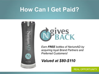 How Can I Get Paid?




      Earn FREE bottles of NeriumAD by
      acquiring loyal Brand Partners and
      Preferred Customers!

      Valued at $80-$110

                               REAL OPPORTUNITY
 