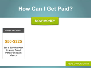 How Can I Get Paid?


                          Success Pack
       Customer Acquisition
 Success Pack Bonus
                                Bonus
              Promoters Pool
                        Differential Bonus
          
                       
         
                       
                                                 $16-$60
                                                Get paid for new
 $50-$325              $25-$225                    Preferred
                                               Customers’ orders
                                                                        Earn shares
          
                                                               in 2%
                                  
                    
Sell a Success Pack    Earn a Differential        $4-$30                 of global
  to a new Brand        Bonus for each        Earn overrides on            sales
 Partner and earn                               new Preferred
                       Success Pack sold       Customer sales
       a bonus           by your team         made by your team
                                  


                                                                     REAL OPPORTUNITY
 