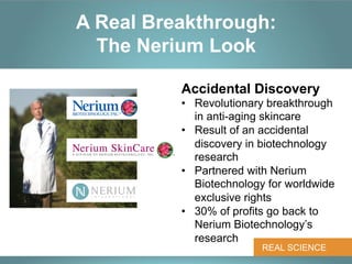 A Real Breakthrough:
  The Nerium Look

          Accidental Discovery
          •  Revolutionary breakthrough
             in anti-aging skincare
          •  Result of an accidental
             discovery in biotechnology
             research
          •  Partnered with Nerium
             Biotechnology for worldwide
             exclusive rights
          •  30% of profits go back to
             Nerium Biotechnology’s
             research
                         REAL SCIENCE
 