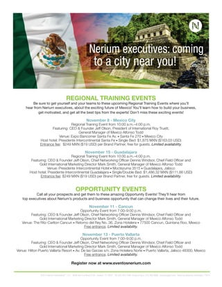 REGIONAL TRAINING EVENTS 
Be sure to get yourself and your teams to these upcoming Regional Training Events where you’ll 
hear from Nerium executives, about the exciting future of Mexico! You’ll learn how to build your business, 
get motivated, and get all the best tips from the experts! Don’t miss these exciting events! 
November 8 - Mexico City 
Regional Training Event from 10:00 a.m.–4:00 p.m. 
Featuring: CEO & Founder Jeff Olson, President of International Roy Truett, 
General Manager of Mexico Alfonso Todd 
Venue: Expo Bancomer Santa Fe Av. • Santa Fe 270 • Mexico City 
Host hotel: Presidente Intercontinental Santa Fe • Single Bed: $1,875 MXN ($163.03 USD) 
Entrance fee: $249 MXN ($19 USD) per Brand Partner, free for guests. Limited availability. 
November 15 - Guadalajara 
Regional Training Event from 10:00 a.m.–4:00 p.m. 
Featuring: CEO & Founder Jeff Olson, Chief Networking Offi cer Dennis Windsor, Chief Field Offi cer and 
Gold International Marketing Director Mark Smith, General Manager of Mexico Alfonso Todd 
Venue: Presidente Intercontinental Hotel • Moctezuma 3515 • Guadalajara, Jalisco 
Host hotel: Presidente Intercontinental Guadalajara • Single/Double Bed: $1,486.32 MXN ($111.86 USD) 
Entrance fee: $249 MXN ($19 USD) per Brand Partner, free for guests. Limited availability. 
OPPORTUNITY EVENTS 
Call all your prospects and get them to these amazing Opportunity Events! They’ll hear from 
top executives about Nerium’s products and business opportunity that can change their lives and their future. 
November 11 - Cancun 
Opportunity Event from 7:00–9:00 p.m. 
Featuring: CEO & Founder Jeff Olson, Chief Networking Offi cer Dennis Windsor, Chief Field Offi cer and 
Gold International Marketing Director Mark Smith, General Manager of Mexico Alfonso Todd 
Venue: The Ritz-Carlton Cancun • Retorno del Rey No. 36, Zona Hotelera • 77500 Cancun, Quintana Roo, Mexico 
Free entrance. Limited availability. 
November 13 - Puerto Vallarta 
Opportunity Event from 7:00–9:00 p.m. 
Featuring: CEO & Founder Jeff Olson, Chief Networking Offi cer Dennis Windsor, Chief Field Offi cer and 
Gold International Marketing Director Mark Smith, General Manager of Mexico Alfonso Todd 
Venue: Hilton Puerto Vallarta Resort • Av. De las Garzas s/n, Zona Hotelera Norte • Puerto Vallarta, Jalisco 48300, Mexico 
Free entrance. Limited availability. 
Register now at www.eventosnerium.com 
©2014 Nerium International™, LLC. 4006 Belt Line Road #100 Addison, TX 75001 Tel: 855-463-7486 Envía un fax a: 214-390-9988 neriumsupport.com Todos los derechos reservados. C1014 

