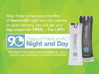 After three consecutive months
of NeriumAD night and day creams
on auto-delivery, you will get your
day cream for FREE… For LIFE!

PROMOTION ENDS DECEMBER 31, 2013.
LIMITED-TIME PREFERRED CUSTOMER PROMOTION!

 
