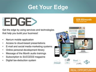 Click to edit Master title style
Get Your Edge
$29.95/month
First month free

Get the edge by using services and technologies
that help you build your business!
• 
• 
• 
• 
• 
• 
• 

Nerium mobile application
Access to cloud-based presentations
E-mail and social media marketing systems
Online personal development library
Message of the Month audio trainings
Subscription to SUCCESS magazine
Digital tax-deduction system

REAL OPPORTUNITY

 