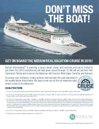 DON’T MISS 
THE BOAT! 
GET ON BOARD THE NERIUM REAL VACATION CRUISE IN 2015! 
Nerium International™ is planning a luxury dream cruise next summer, and you’re invited to 
join them! Our 2015 incentive trip will take place June 8 through 12. We will set sail from Port 
Canaveral, Florida and cruise to the Bahamas with two fun-filled stops: CocoCay and Nassau! 
To secure your invitation, simply achieve and maintain the rank described in 
the qualifications listed below. We hope to see you on this all-expenses-paid 
dream cruise to the Bahamas! 
QUALIFICATIONS 
1. As of 5/31/14, if the highest achieved rank is between Brand Partner and Executive Director, participant must be paid as NMD or higher in March 2015. 
2. As of 5/31/14, if the highest achieved rank is RMD, participant must qualify as a “Paid As” NMD for a total of two months: one must be during the qualification period (6/1/14 
through 2/28/15), and the other month must be March 2015. 
3. As of 5/31/14, if highest achieved rank is NMD, 1-Star NMD, or 2-Star NMD, participant must qualify to be paid as an NMD or higher for four out of ten monthly periods between 
6/1/14 and 3/31/15 and must personally sponsor at least one new Brand Partner leg and accumulate a total of 50,000 Qualifying Volume (QV) in the new leg(s) in the Enrollment 
Tree (this volume is to be accumulated between 6/1/14 and 3/31/15 from the top of each personally sponsored leg in the enrollment tree, not the placement tree) between 6/1/14 
and 3/31/15. Participant must be paid as an NMD or higher in March 2015. Top of enrollment tree leg must be enrolled between 6/1/14 and 3/31/15. No volume will be counted 
from any Brand Partner whose enrollment date is 5/31/14 or earlier. A Brand Partner who is moved into an enrollment tree whose enrollment date is prior to 5/31/14 will not be 
counted in the accumulated total. 
4. As of 5/31/14, if highest achieved rank is 3-Star NMD or higher, the participant must qualify to be paid as 3-Star NMD or higher in March 2015. 
5. Participant must meet above qualifications between 6/1/14 and 3/31/15. 
©2014 Nerium International™, LLC. All Rights Reserved. Revised 6/14. 
