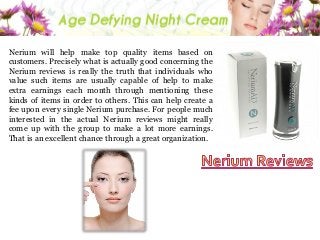 Nerium will help make top quality items based on
customers. Precisely what is actually good concerning the
Nerium reviews is really the truth that individuals who
value such items are usually capable of help to make
extra earnings each month through mentioning these
kinds of items in order to others. This can help create a
fee upon every single Nerium purchase. For people much
interested in the actual Nerium reviews might really
come up with the group to make a lot more earnings.
That is an excellent chance through a great organization.

 