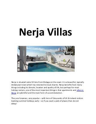 Nerja Villas



Nerja is situated some 50 kms from Malaga on the coast. It is a beautiful, typically
Andalucian town which has retained its local charms. Nerja benefits from many
things including its climate, location and quality of life, but perhaps for most
holiday renters, one of the most important things is that apartments and villas in
Nerja are plentiful and the main form of accommodation.

They are however, very popular – with tens of thousands of UK & Ireland visitors
booking summer holidays early – so if you want a pick of places then do not
delay!
 