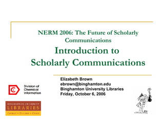 NERM 2006: The Future of Scholarly Communications Introduction to  Scholarly Communications Elizabeth Brown [email_address] Binghamton University Libraries Friday, October 6, 2006 