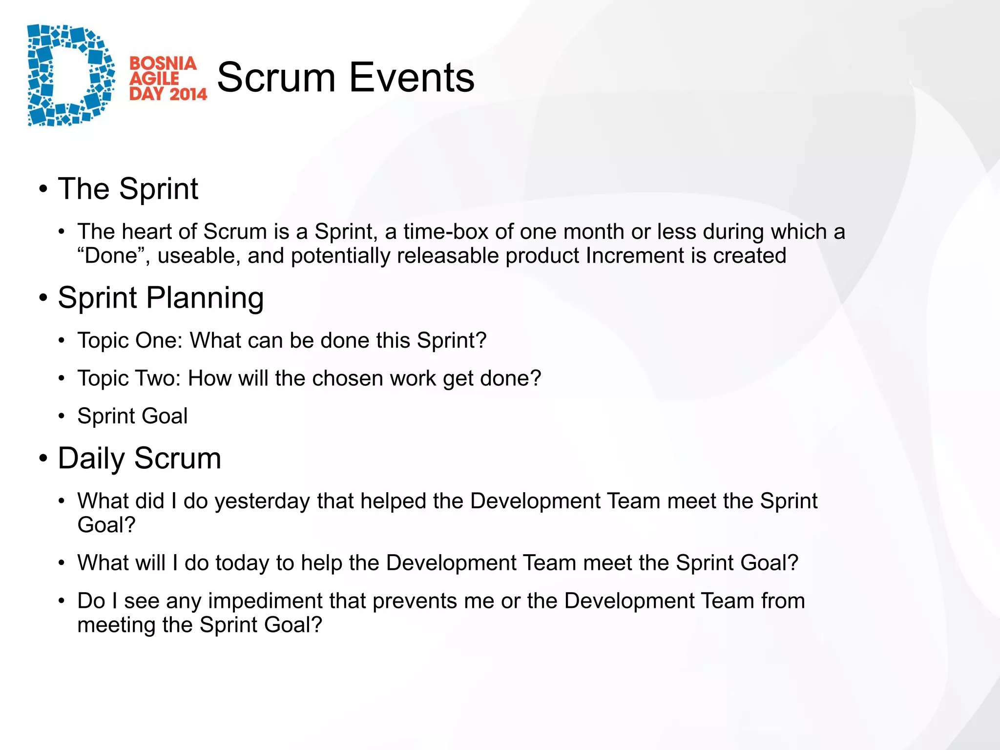 Scrum Events 
•The Sprint 
•The heart of Scrum is a Sprint, a time-box of one month or less during which a “Done”, useable, and potentially releasable product Increment is created 
•Sprint Planning 
•Topic One: What can be done this Sprint? 
•Topic Two: How will the chosen work get done? 
•Sprint Goal 
•Daily Scrum 
•What did I do yesterday that helped the Development Team meet the Sprint Goal? 
•What will I do today to help the Development Team meet the Sprint Goal? 
•Do I see any impediment that prevents me or the Development Team from meeting the Sprint Goal?  