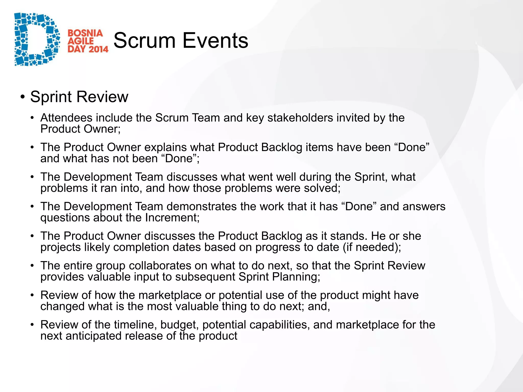 Scrum Events 
•Sprint Review 
•Attendees include the Scrum Team and key stakeholders invited by the Product Owner; 
•The Product Owner explains what Product Backlog items have been “Done” and what has not been “Done”; 
•The Development Team discusses what went well during the Sprint, what problems it ran into, and how those problems were solved; 
•The Development Team demonstrates the work that it has “Done” and answers questions about the Increment; 
•The Product Owner discusses the Product Backlog as it stands. He or she projects likely completion dates based on progress to date (if needed); 
•The entire group collaborates on what to do next, so that the Sprint Review provides valuable input to subsequent Sprint Planning; 
•Review of how the marketplace or potential use of the product might have changed what is the most valuable thing to do next; and, 
•Review of the timeline, budget, potential capabilities, and marketplace for the next anticipated release of the product  