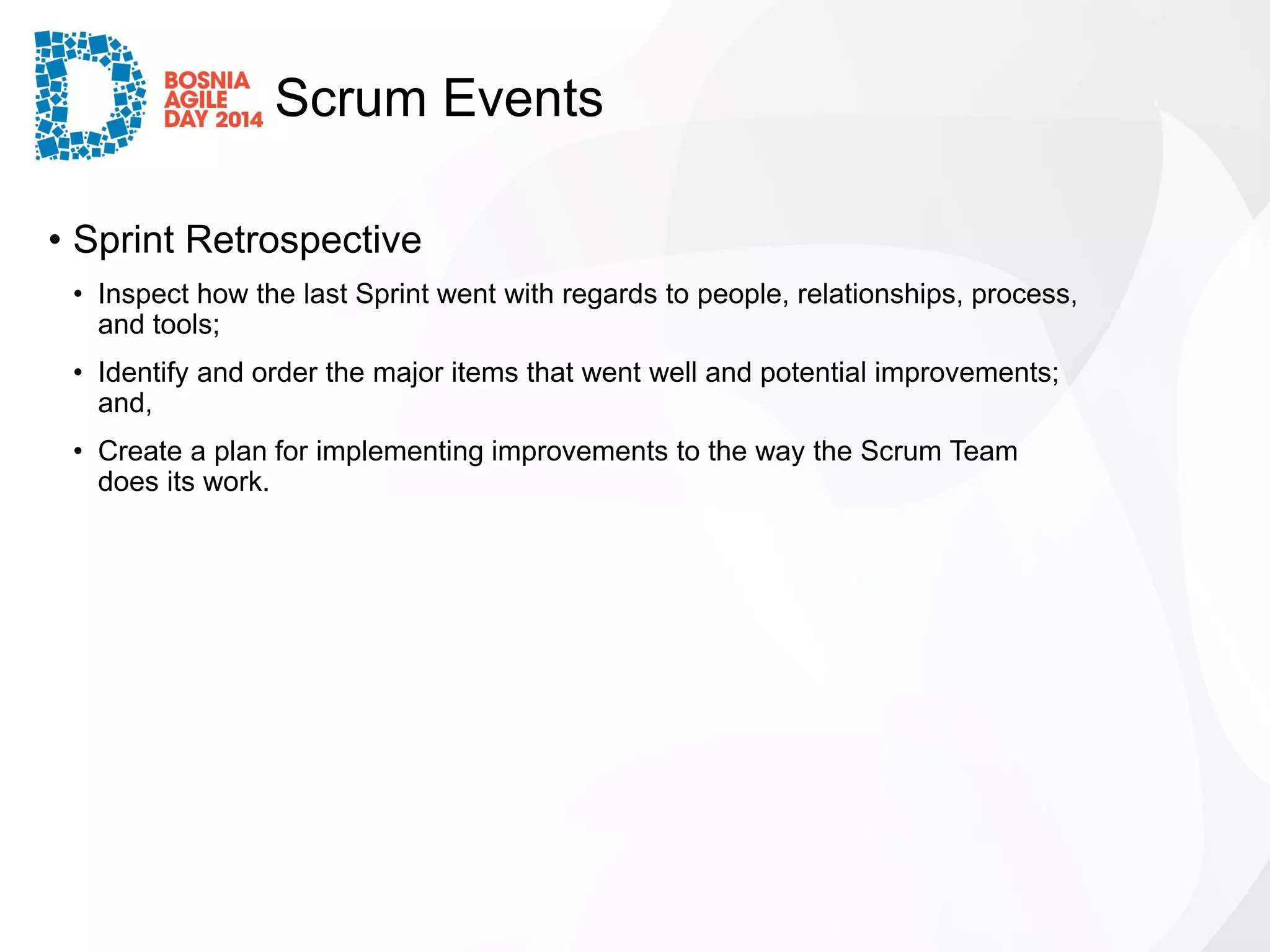 Scrum Events 
•Sprint Retrospective 
•Inspect how the last Sprint went with regards to people, relationships, process, and tools; 
•Identify and order the major items that went well and potential improvements; and, 
•Create a plan for implementing improvements to the way the Scrum Team does its work.  
