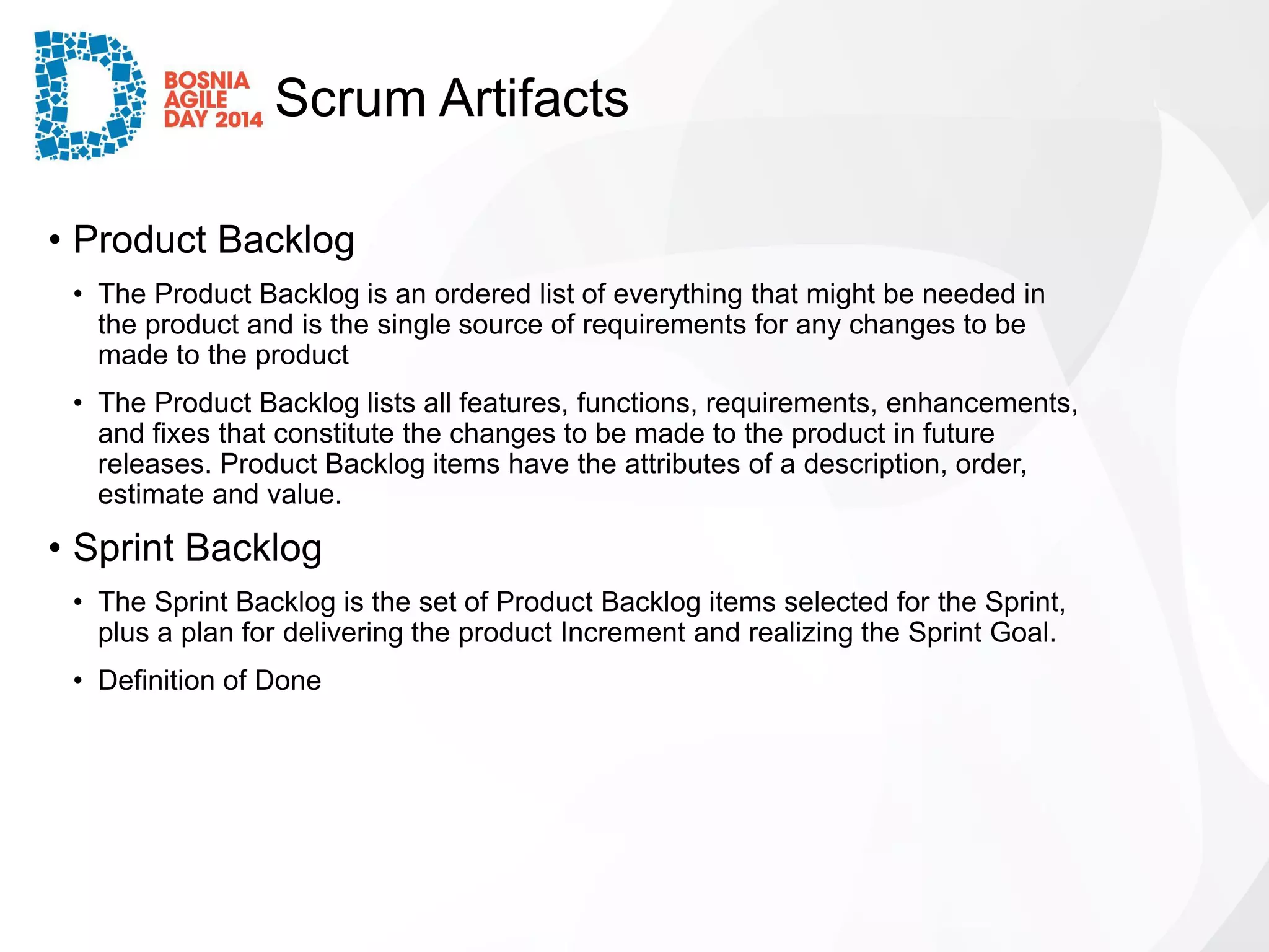 Scrum Artifacts 
•Product Backlog 
•The Product Backlog is an ordered list of everything that might be needed in the product and is the single source of requirements for any changes to be made to the product 
•The Product Backlog lists all features, functions, requirements, enhancements, and fixes that constitute the changes to be made to the product in future releases. Product Backlog items have the attributes of a description, order, estimate and value. 
•Sprint Backlog 
•The Sprint Backlog is the set of Product Backlog items selected for the Sprint, plus a plan for delivering the product Increment and realizing the Sprint Goal. 
•Definition of Done  