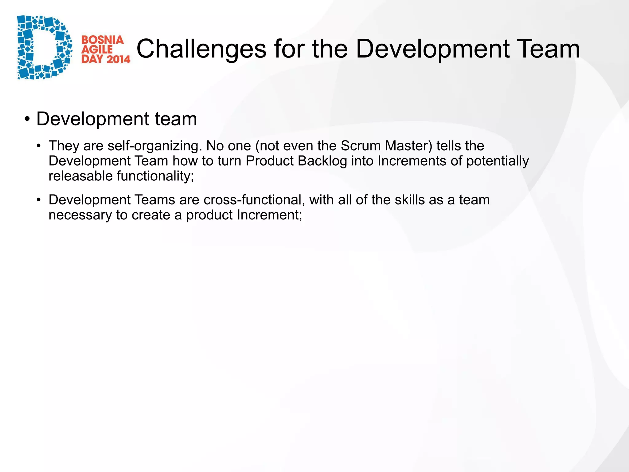 Challenges for the Development Team 
•Development team 
•They are self-organizing. No one (not even the Scrum Master) tells the Development Team how to turn Product Backlog into Increments of potentially releasable functionality; 
•Development Teams are cross-functional, with all of the skills as a team necessary to create a product Increment;  