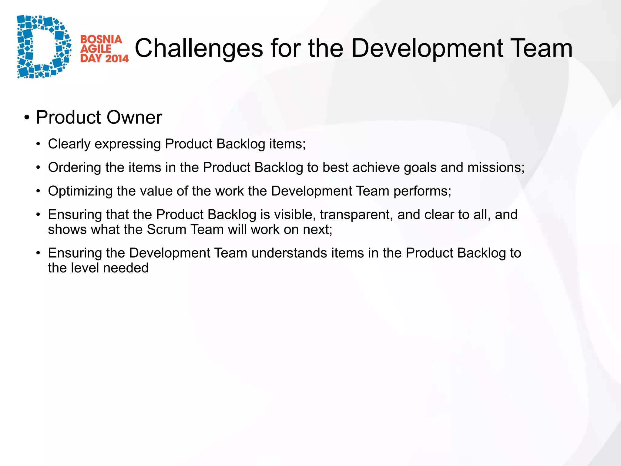 Challenges for the Development Team 
•Product Owner 
•Clearly expressing Product Backlog items; 
•Ordering the items in the Product Backlog to best achieve goals and missions; 
•Optimizing the value of the work the Development Team performs; 
•Ensuring that the Product Backlog is visible, transparent, and clear to all, and shows what the Scrum Team will work on next; 
•Ensuring the Development Team understands items in the Product Backlog to the level needed  