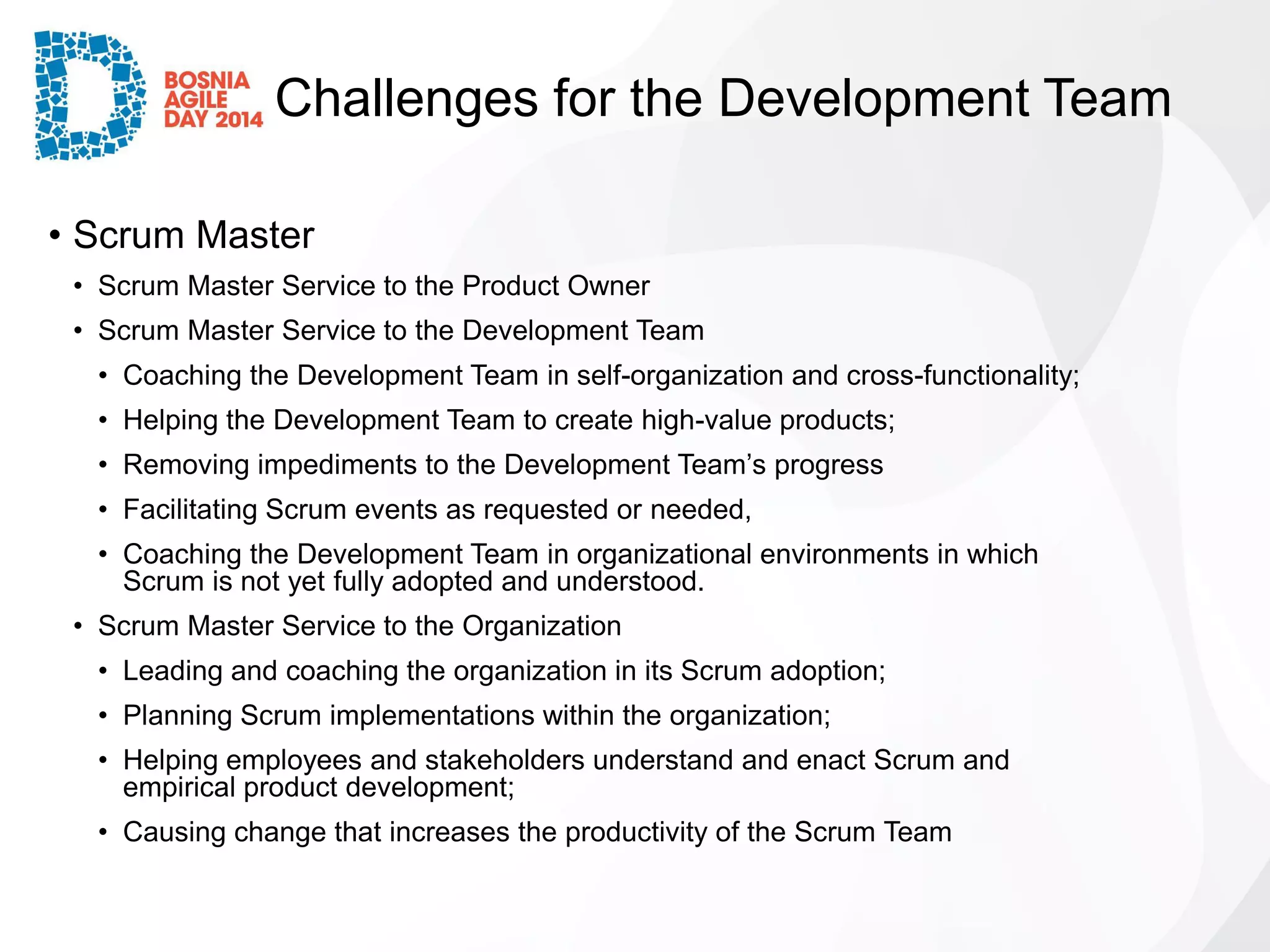Challenges for the Development Team 
•Scrum Master 
•Scrum Master Service to the Product Owner 
•Scrum Master Service to the Development Team 
•Coaching the Development Team in self-organization and cross-functionality; 
•Helping the Development Team to create high-value products; 
•Removing impediments to the Development Team’s progress 
•Facilitating Scrum events as requested or needed, 
•Coaching the Development Team in organizational environments in which Scrum is not yet fully adopted and understood. 
•Scrum Master Service to the Organization 
•Leading and coaching the organization in its Scrum adoption; 
•Planning Scrum implementations within the organization; 
•Helping employees and stakeholders understand and enact Scrum and empirical product development; 
•Causing change that increases the productivity of the Scrum Team  