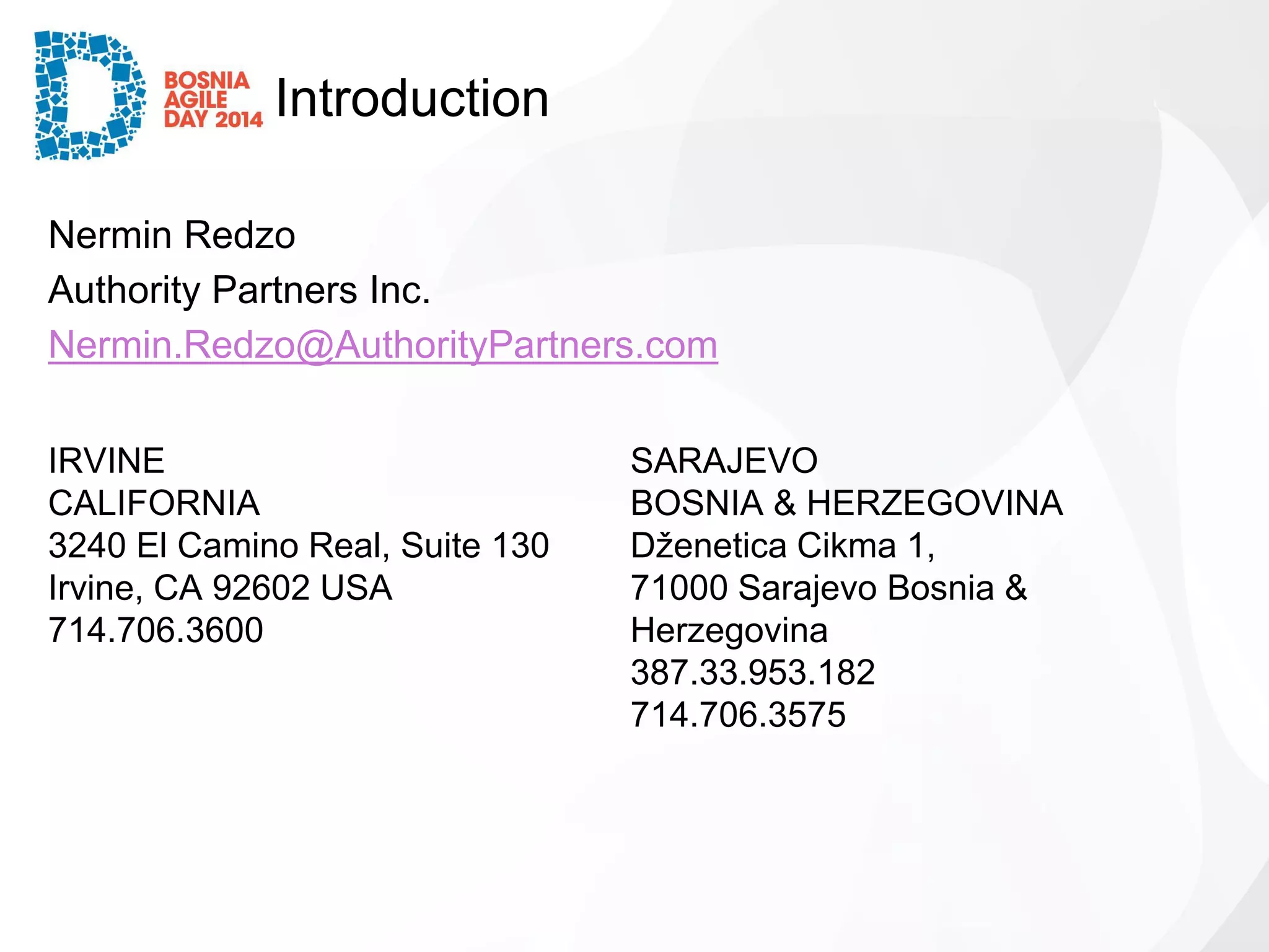 Introduction 
Nermin Redzo 
Authority Partners Inc. 
Nermin.Redzo@AuthorityPartners.com 
IRVINE 
CALIFORNIA 
3240 El Camino Real, Suite 130 
Irvine, CA 92602 USA 
714.706.3600 
SARAJEVO 
BOSNIA & HERZEGOVINA 
DženeticaCikma1, 
71000 Sarajevo Bosnia & Herzegovina 
387.33.953.182 
714.706.3575  