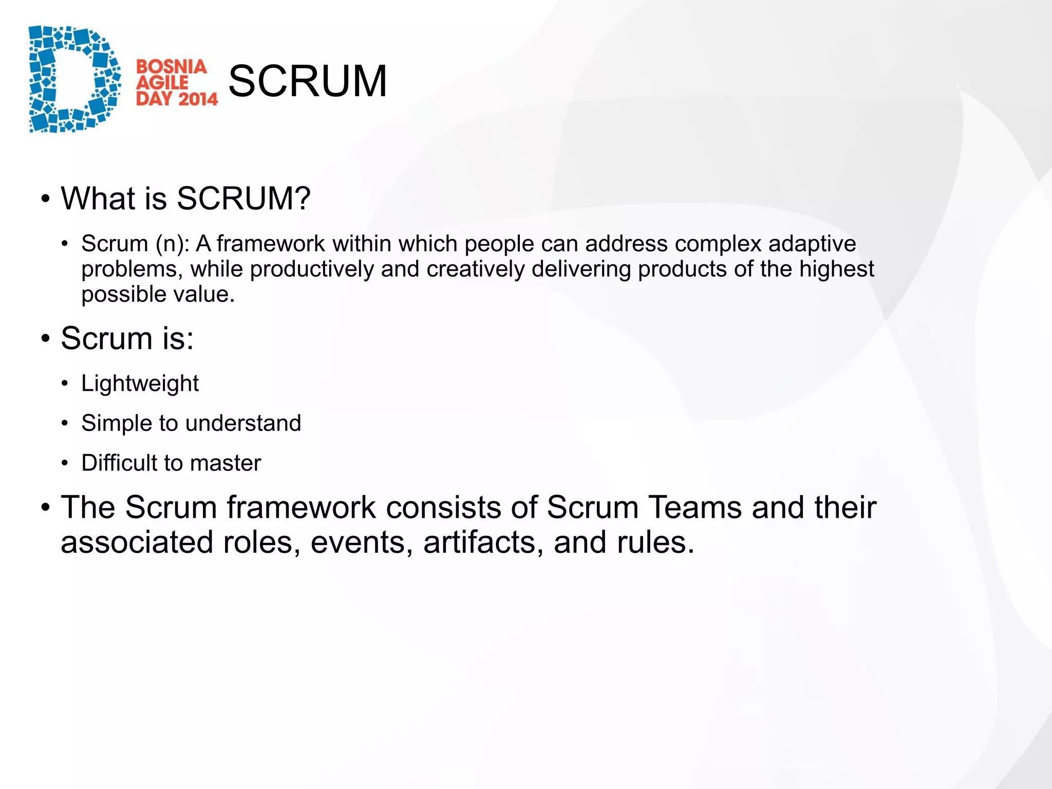 SCRUM 
•What is SCRUM? 
•Scrum (n): A framework within which people can address complex adaptive problems, while productively and creatively delivering products of the highest possible value. 
•Scrum is: 
•Lightweight 
•Simple to understand 
•Difficult to master 
•The Scrum framework consists of Scrum Teams and their associated roles, events, artifacts, and rules.  